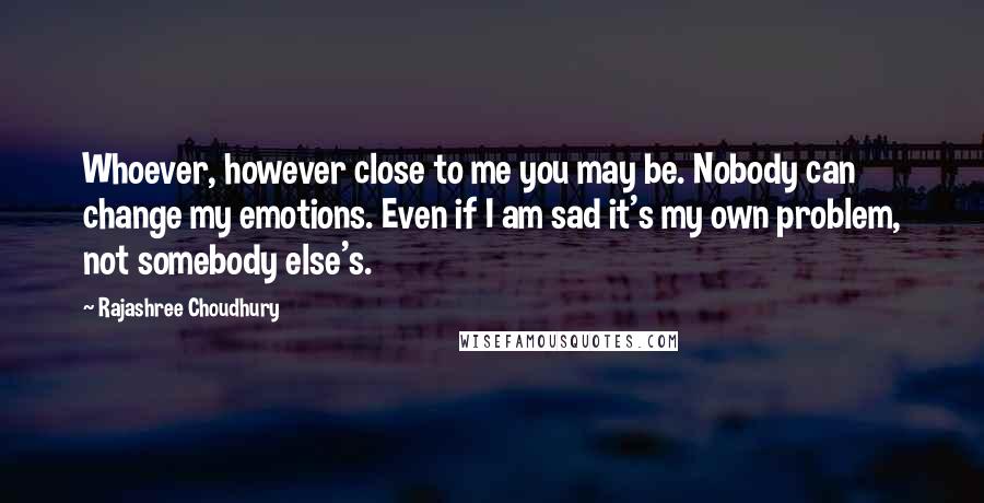 Rajashree Choudhury Quotes: Whoever, however close to me you may be. Nobody can change my emotions. Even if I am sad it's my own problem, not somebody else's.