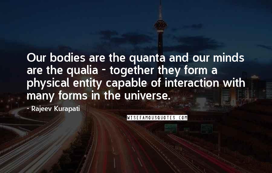 Rajeev Kurapati Quotes: Our bodies are the quanta and our minds are the qualia - together they form a physical entity capable of interaction with many forms in the universe.