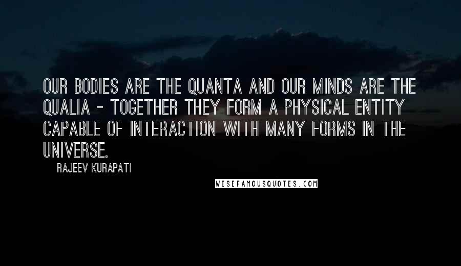 Rajeev Kurapati Quotes: Our bodies are the quanta and our minds are the qualia - together they form a physical entity capable of interaction with many forms in the universe.