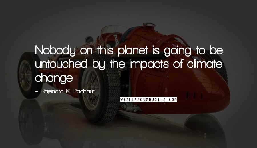 Rajendra K. Pachauri Quotes: Nobody on this planet is going to be untouched by the impacts of climate change.