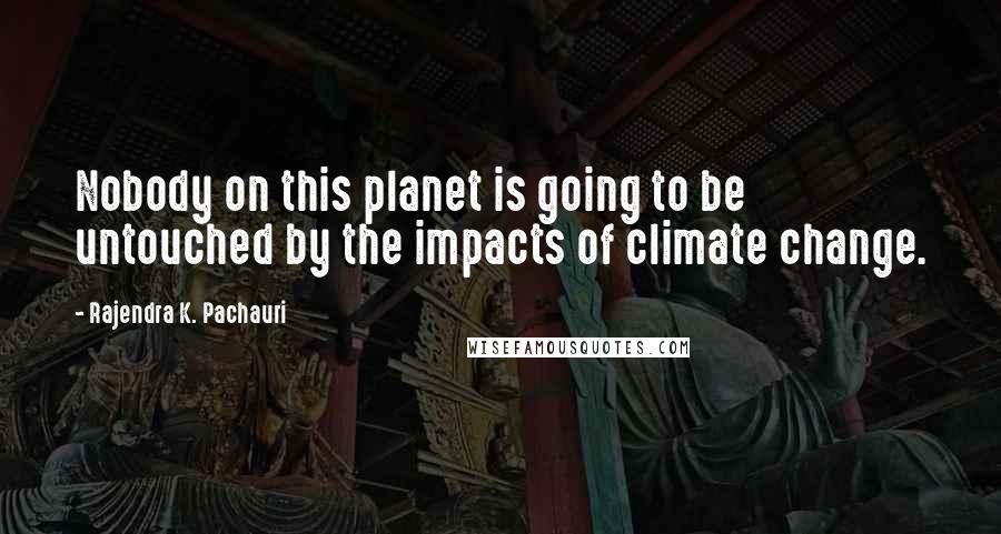 Rajendra K. Pachauri Quotes: Nobody on this planet is going to be untouched by the impacts of climate change.