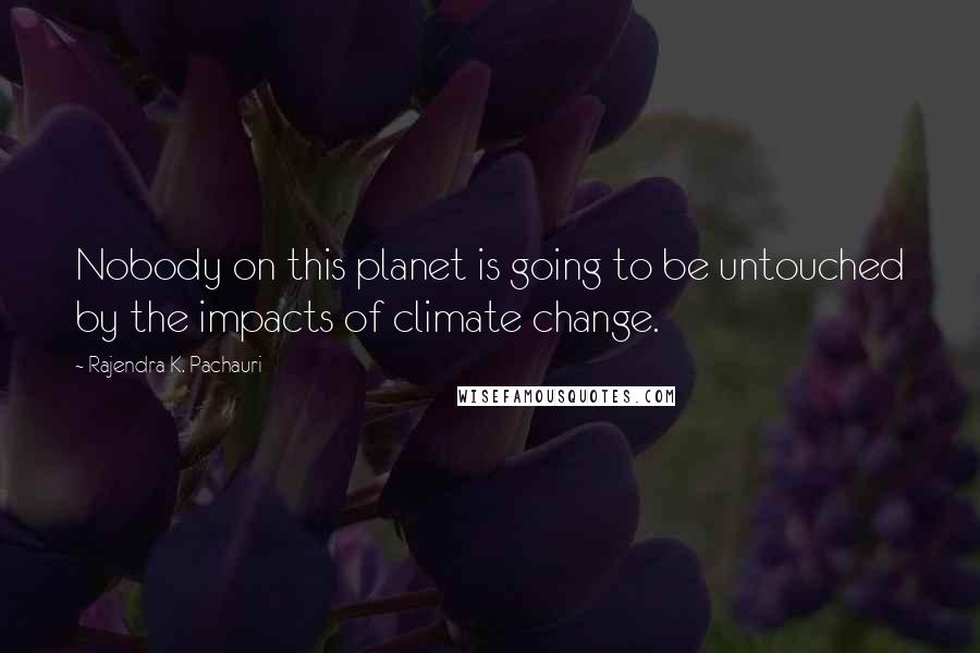 Rajendra K. Pachauri Quotes: Nobody on this planet is going to be untouched by the impacts of climate change.