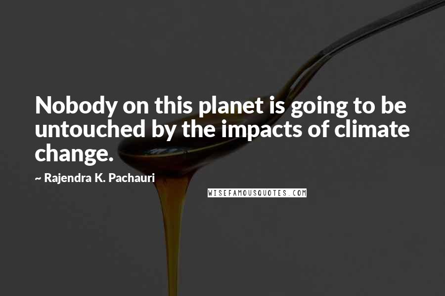 Rajendra K. Pachauri Quotes: Nobody on this planet is going to be untouched by the impacts of climate change.