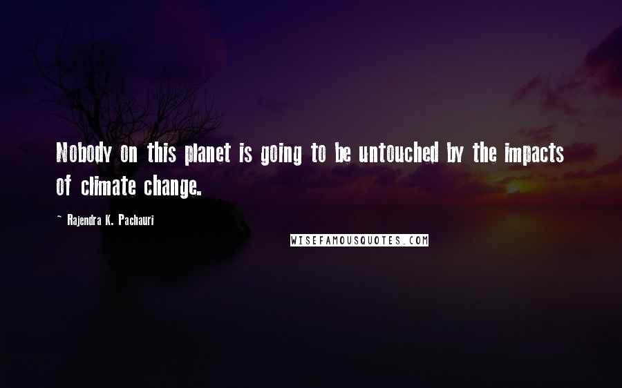 Rajendra K. Pachauri Quotes: Nobody on this planet is going to be untouched by the impacts of climate change.