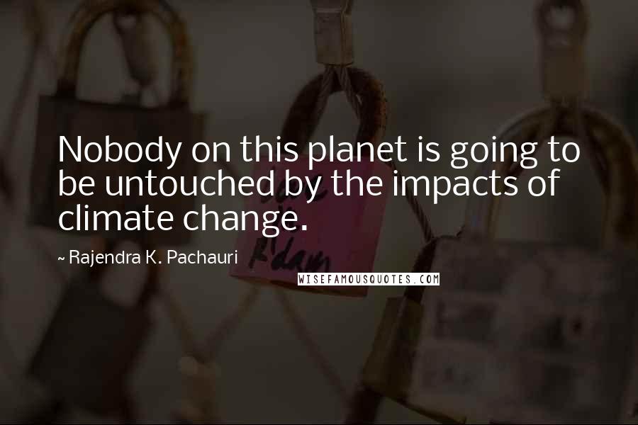 Rajendra K. Pachauri Quotes: Nobody on this planet is going to be untouched by the impacts of climate change.