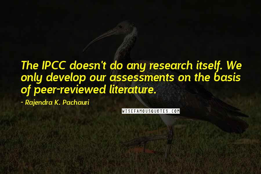 Rajendra K. Pachauri Quotes: The IPCC doesn't do any research itself. We only develop our assessments on the basis of peer-reviewed literature.