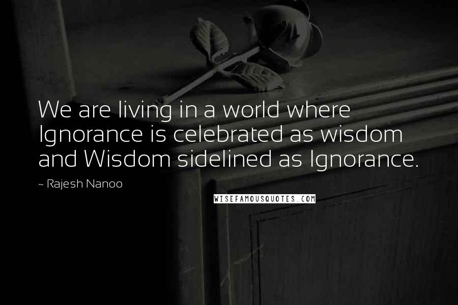 Rajesh Nanoo Quotes: We are living in a world where Ignorance is celebrated as wisdom and Wisdom sidelined as Ignorance.