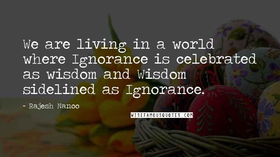 Rajesh Nanoo Quotes: We are living in a world where Ignorance is celebrated as wisdom and Wisdom sidelined as Ignorance.