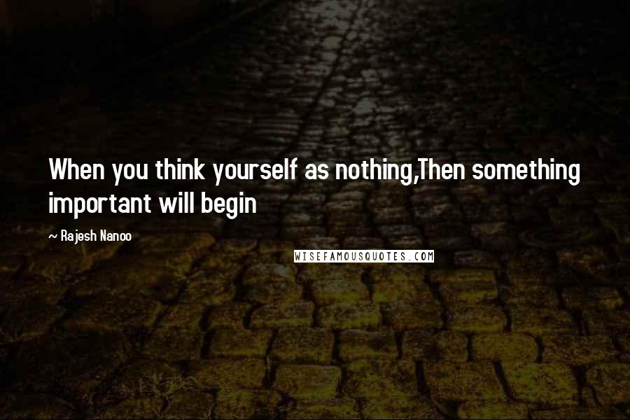 Rajesh Nanoo Quotes: When you think yourself as nothing,Then something important will begin