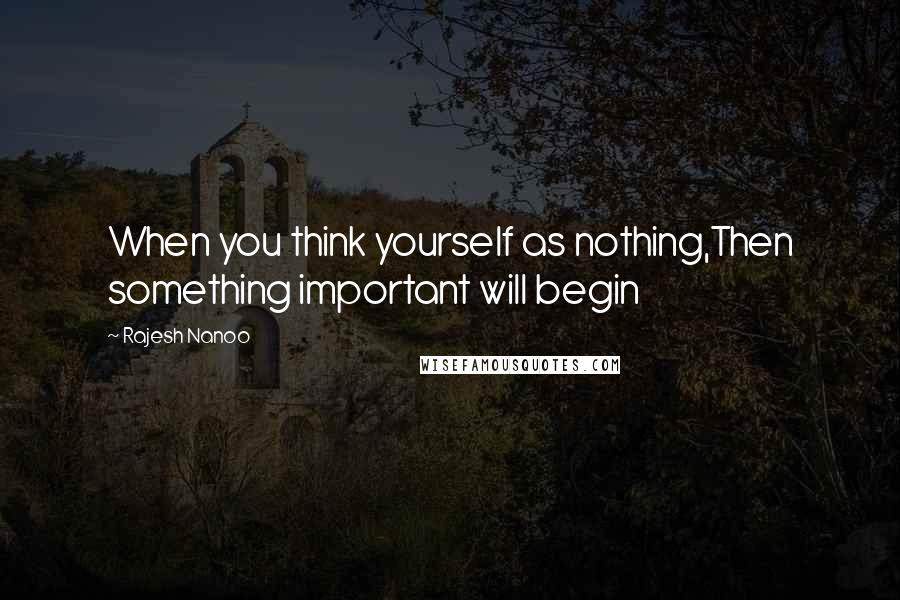 Rajesh Nanoo Quotes: When you think yourself as nothing,Then something important will begin