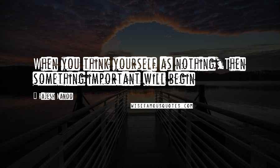 Rajesh Nanoo Quotes: When you think yourself as nothing,Then something important will begin