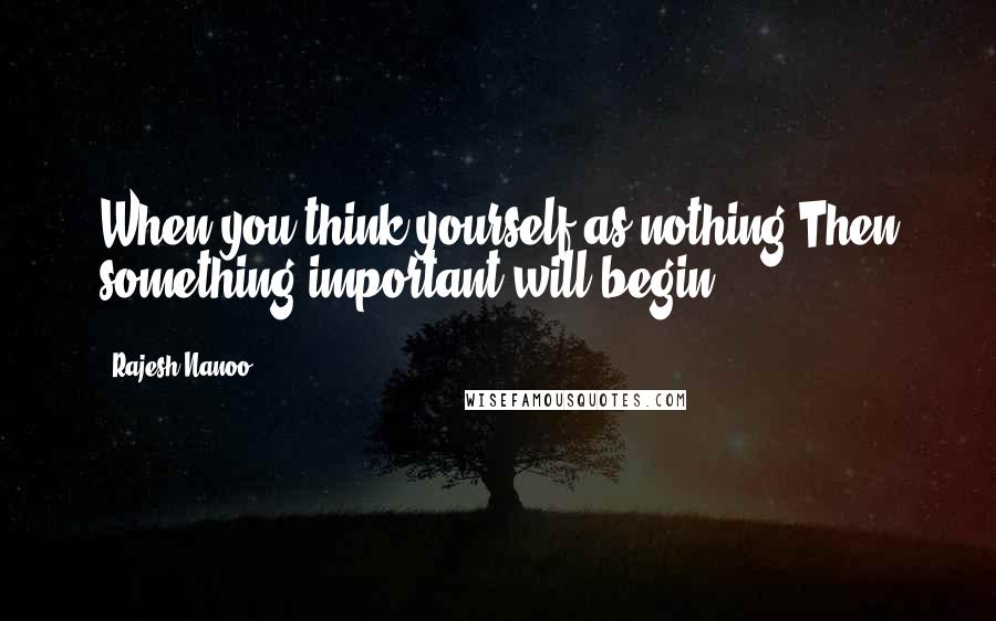 Rajesh Nanoo Quotes: When you think yourself as nothing,Then something important will begin