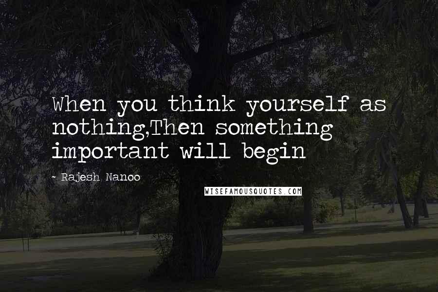 Rajesh Nanoo Quotes: When you think yourself as nothing,Then something important will begin