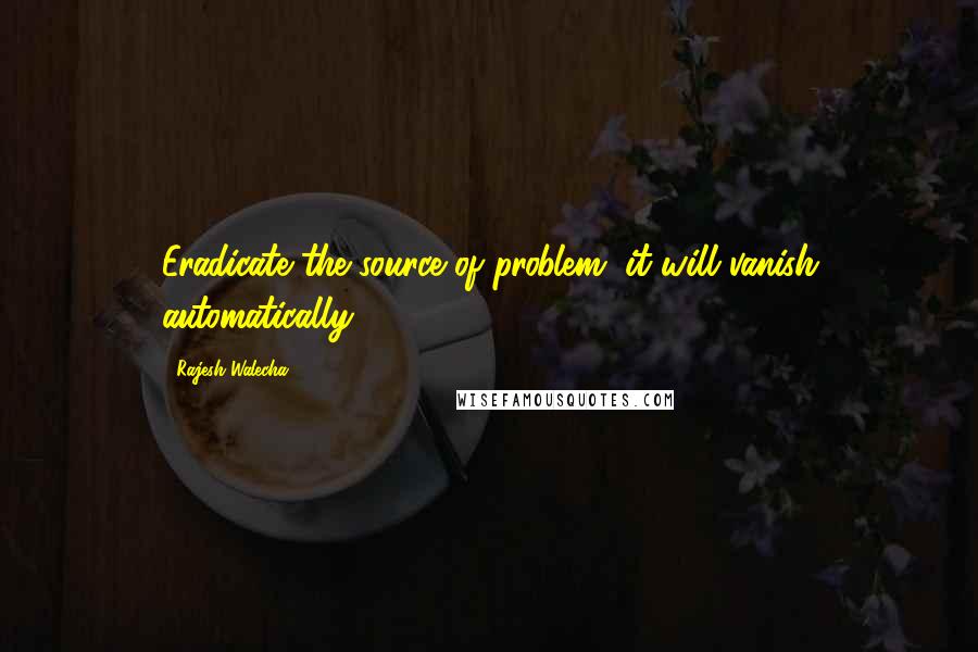 Rajesh Walecha Quotes: Eradicate the source of problem, it will vanish automatically.