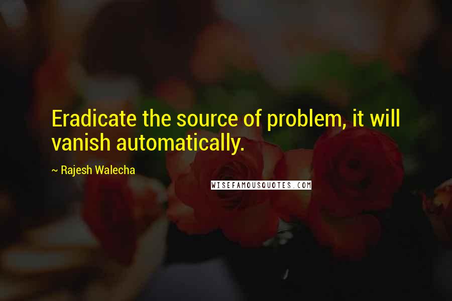 Rajesh Walecha Quotes: Eradicate the source of problem, it will vanish automatically.