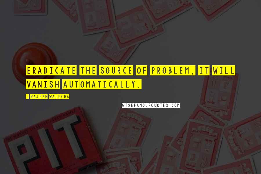 Rajesh Walecha Quotes: Eradicate the source of problem, it will vanish automatically.