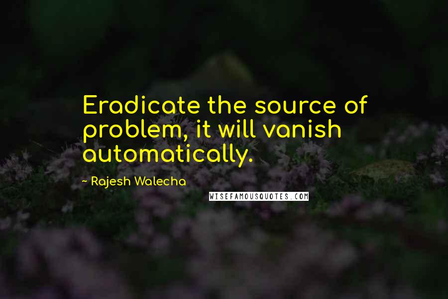 Rajesh Walecha Quotes: Eradicate the source of problem, it will vanish automatically.