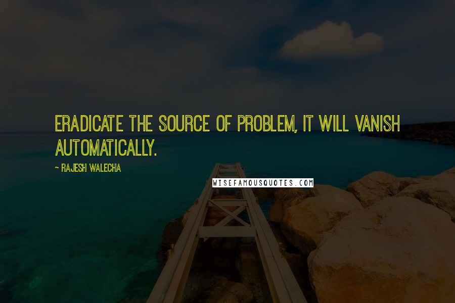 Rajesh Walecha Quotes: Eradicate the source of problem, it will vanish automatically.