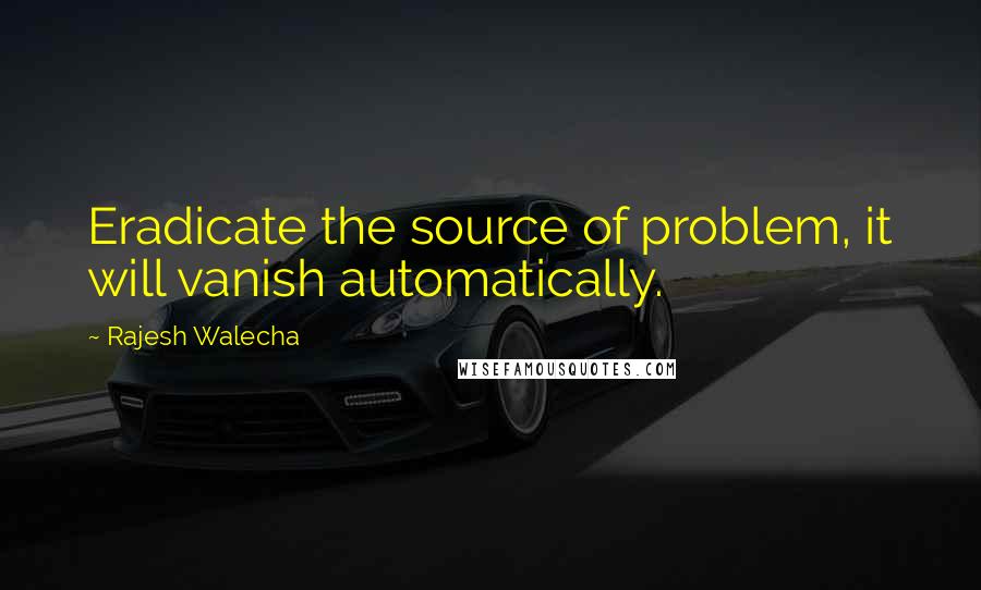 Rajesh Walecha Quotes: Eradicate the source of problem, it will vanish automatically.