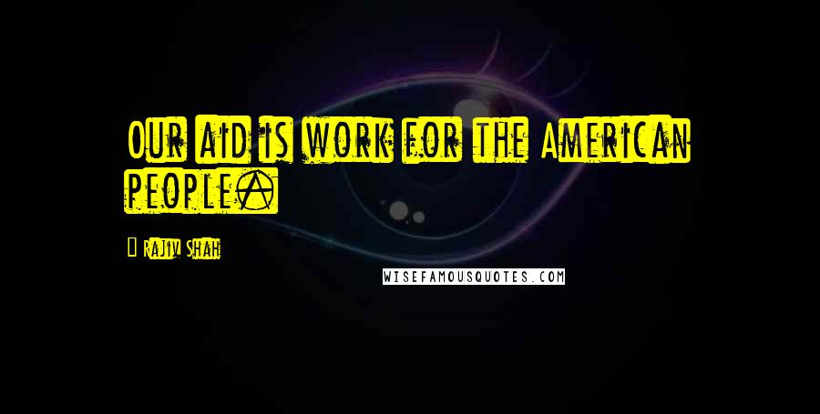 Rajiv Shah Quotes: Our aid is work for the American people.