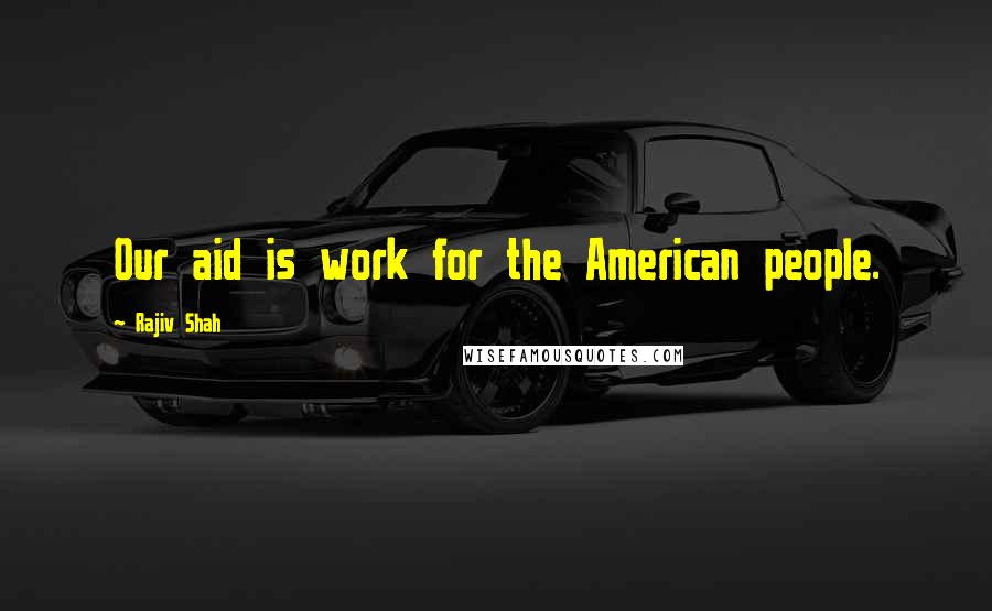 Rajiv Shah Quotes: Our aid is work for the American people.