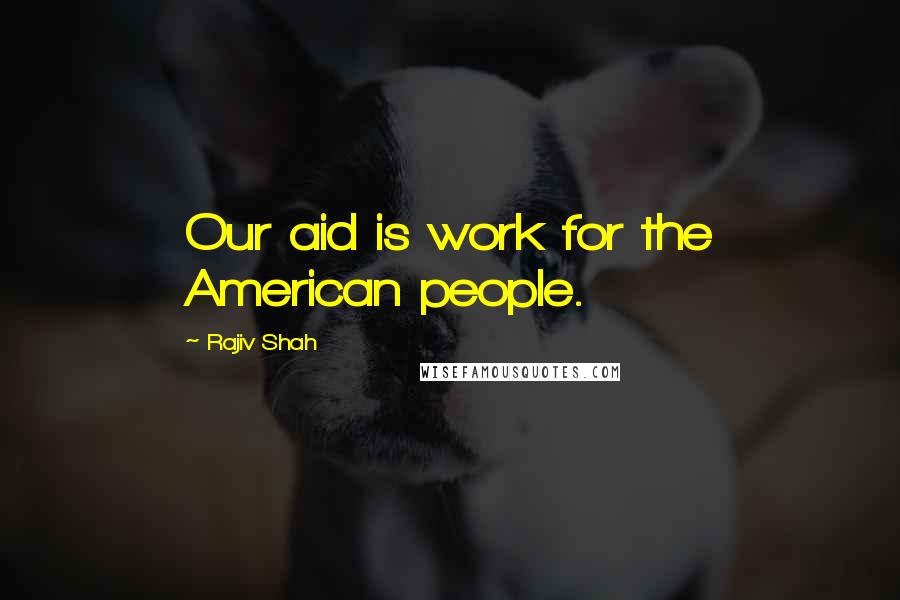 Rajiv Shah Quotes: Our aid is work for the American people.