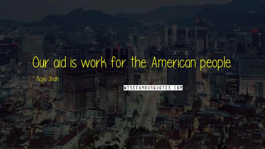 Rajiv Shah Quotes: Our aid is work for the American people.