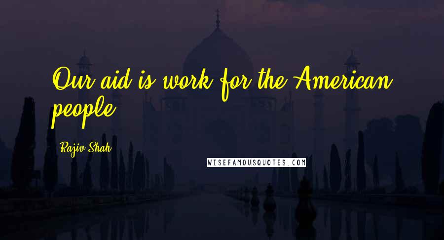 Rajiv Shah Quotes: Our aid is work for the American people.