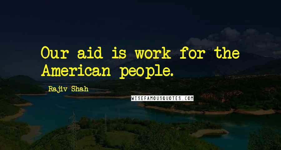 Rajiv Shah Quotes: Our aid is work for the American people.