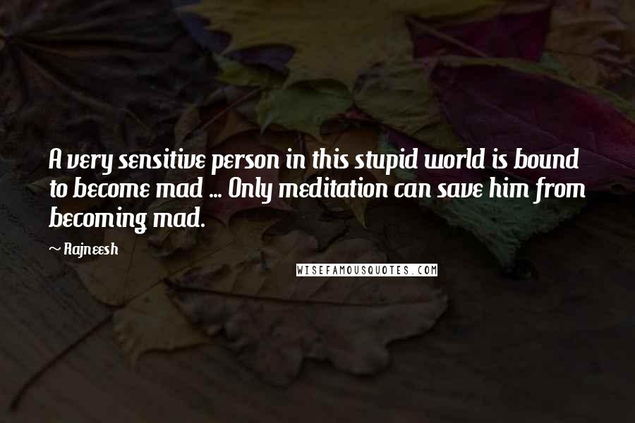 Rajneesh Quotes: A very sensitive person in this stupid world is bound to become mad ... Only meditation can save him from becoming mad.