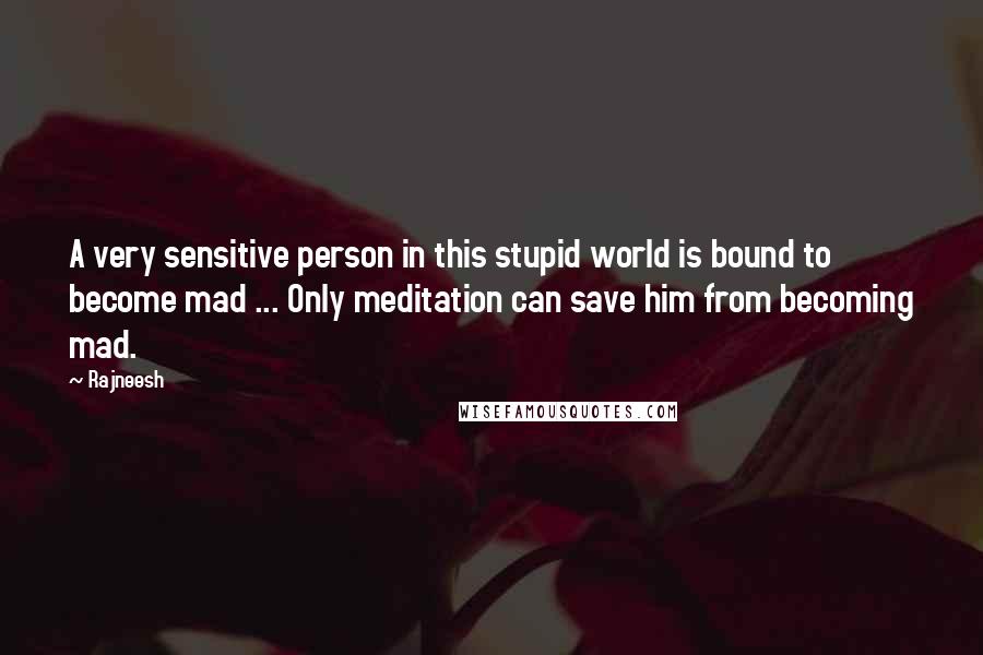 Rajneesh Quotes: A very sensitive person in this stupid world is bound to become mad ... Only meditation can save him from becoming mad.