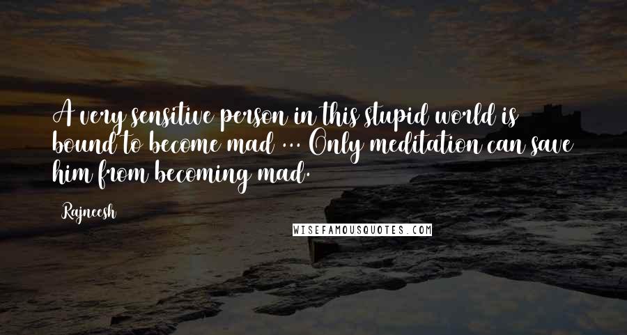 Rajneesh Quotes: A very sensitive person in this stupid world is bound to become mad ... Only meditation can save him from becoming mad.