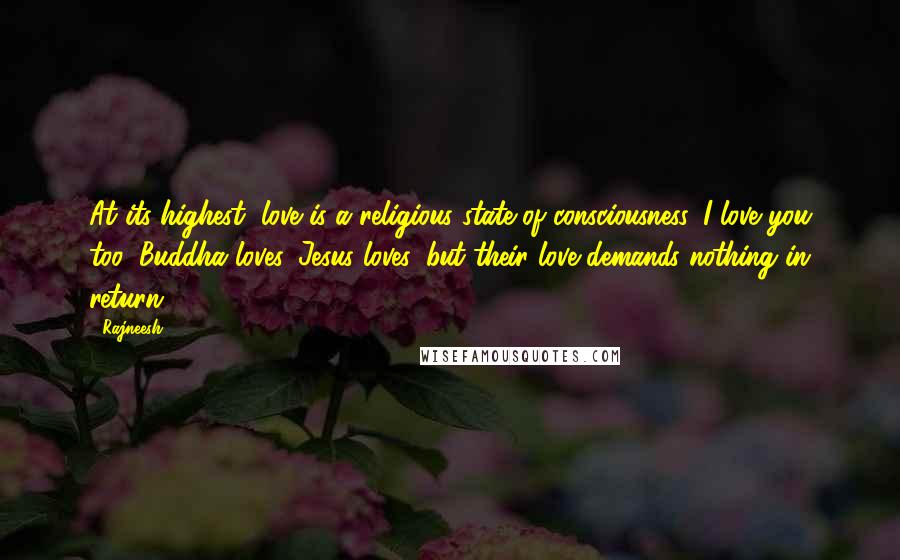 Rajneesh Quotes: At its highest, love is a religious state of consciousness. I love you too, Buddha loves, Jesus loves, but their love demands nothing in return.