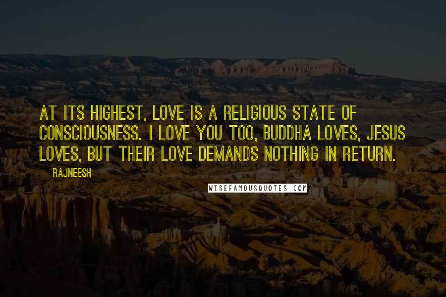 Rajneesh Quotes: At its highest, love is a religious state of consciousness. I love you too, Buddha loves, Jesus loves, but their love demands nothing in return.