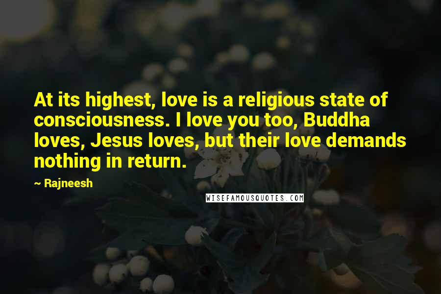 Rajneesh Quotes: At its highest, love is a religious state of consciousness. I love you too, Buddha loves, Jesus loves, but their love demands nothing in return.