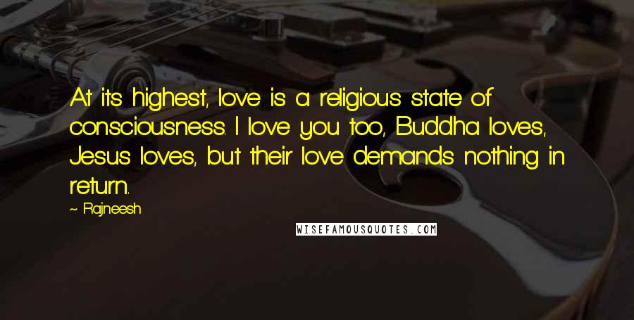 Rajneesh Quotes: At its highest, love is a religious state of consciousness. I love you too, Buddha loves, Jesus loves, but their love demands nothing in return.