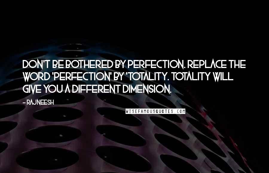 Rajneesh Quotes: Don't be bothered by perfection. Replace the word 'Perfection' by 'Totality. Totality will give you a different dimension.