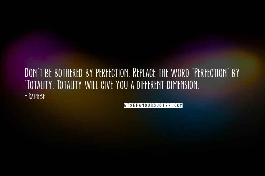 Rajneesh Quotes: Don't be bothered by perfection. Replace the word 'Perfection' by 'Totality. Totality will give you a different dimension.