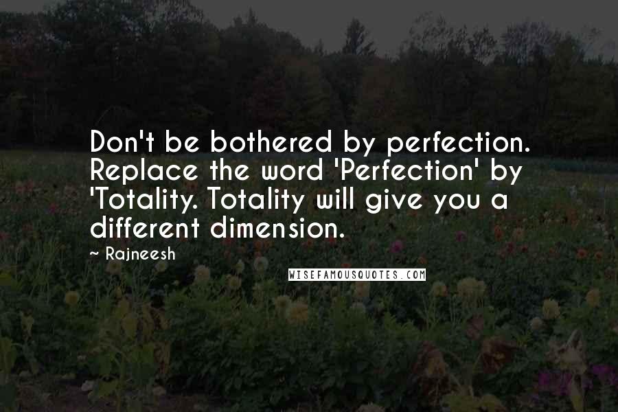 Rajneesh Quotes: Don't be bothered by perfection. Replace the word 'Perfection' by 'Totality. Totality will give you a different dimension.