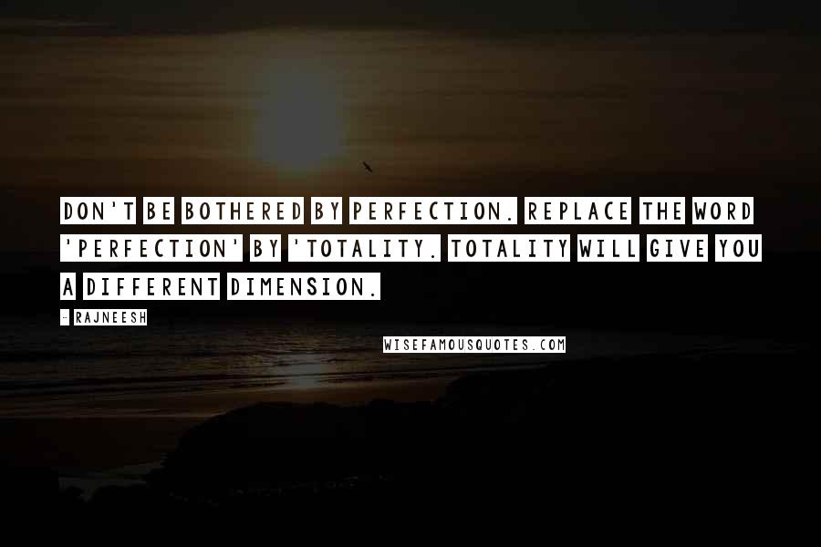 Rajneesh Quotes: Don't be bothered by perfection. Replace the word 'Perfection' by 'Totality. Totality will give you a different dimension.