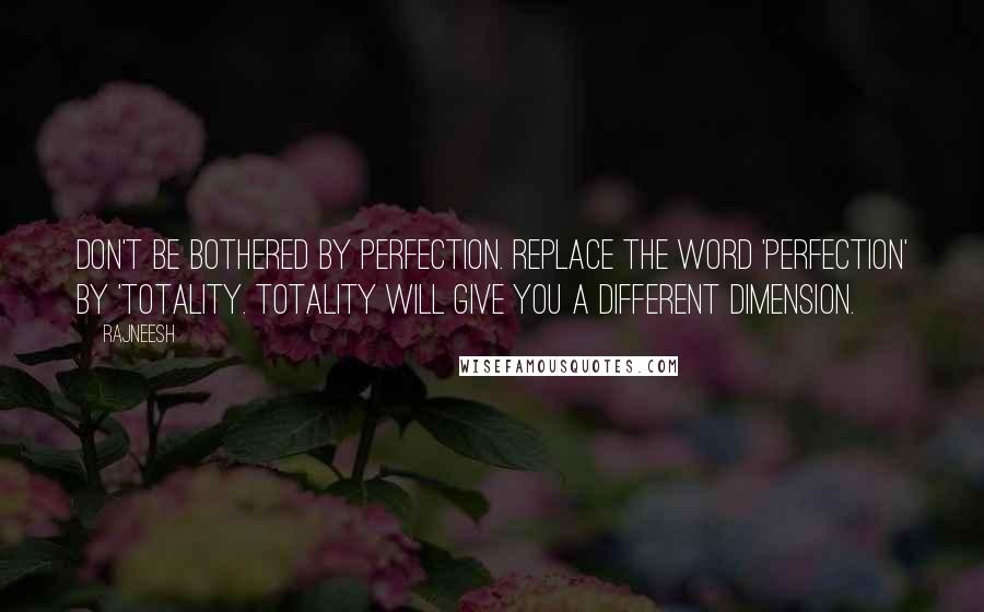 Rajneesh Quotes: Don't be bothered by perfection. Replace the word 'Perfection' by 'Totality. Totality will give you a different dimension.