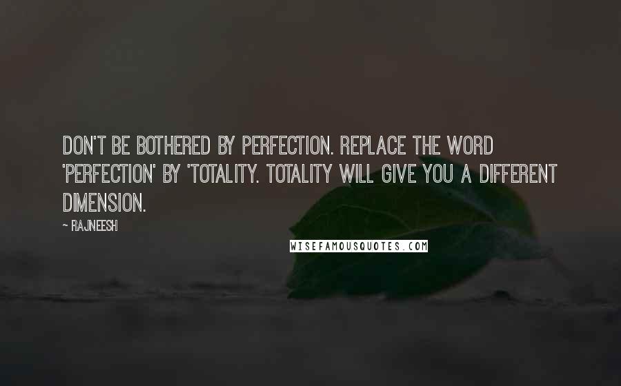 Rajneesh Quotes: Don't be bothered by perfection. Replace the word 'Perfection' by 'Totality. Totality will give you a different dimension.