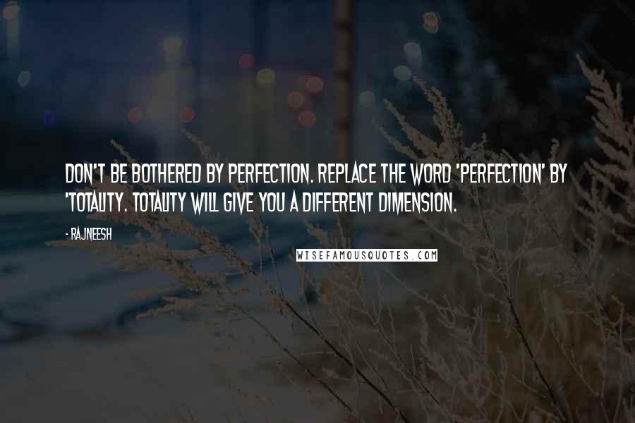 Rajneesh Quotes: Don't be bothered by perfection. Replace the word 'Perfection' by 'Totality. Totality will give you a different dimension.