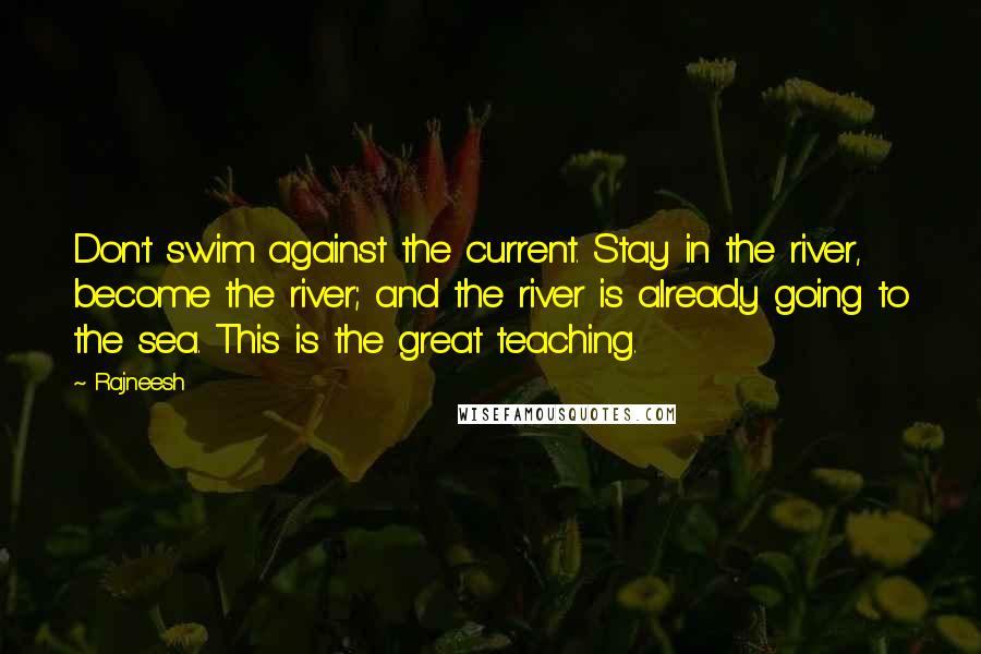Rajneesh Quotes: Don't swim against the current. Stay in the river, become the river; and the river is already going to the sea. This is the great teaching.