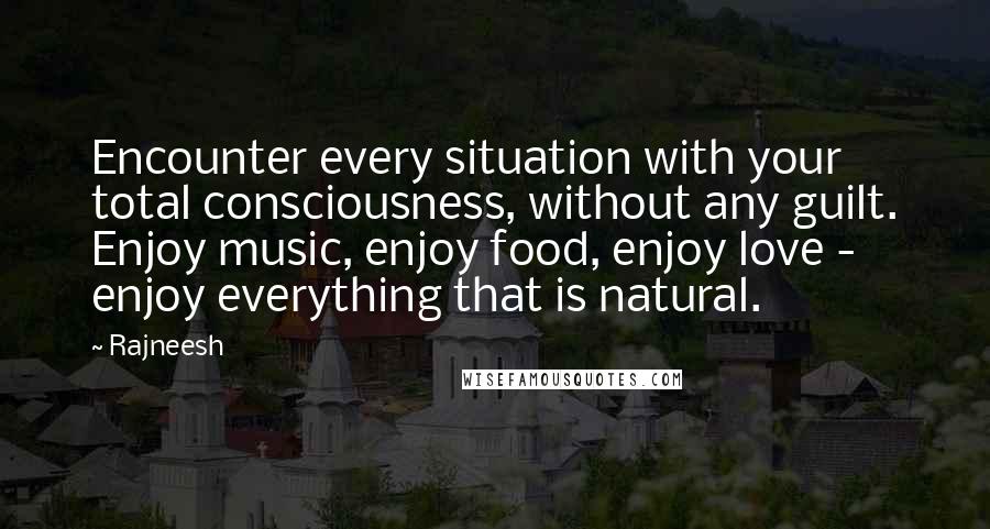 Rajneesh Quotes: Encounter every situation with your total consciousness, without any guilt. Enjoy music, enjoy food, enjoy love - enjoy everything that is natural.