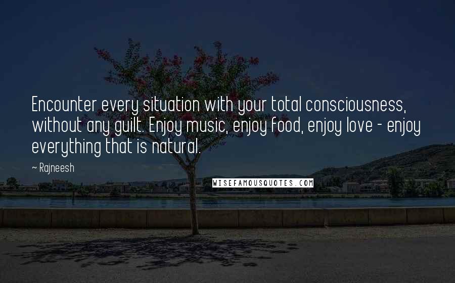 Rajneesh Quotes: Encounter every situation with your total consciousness, without any guilt. Enjoy music, enjoy food, enjoy love - enjoy everything that is natural.