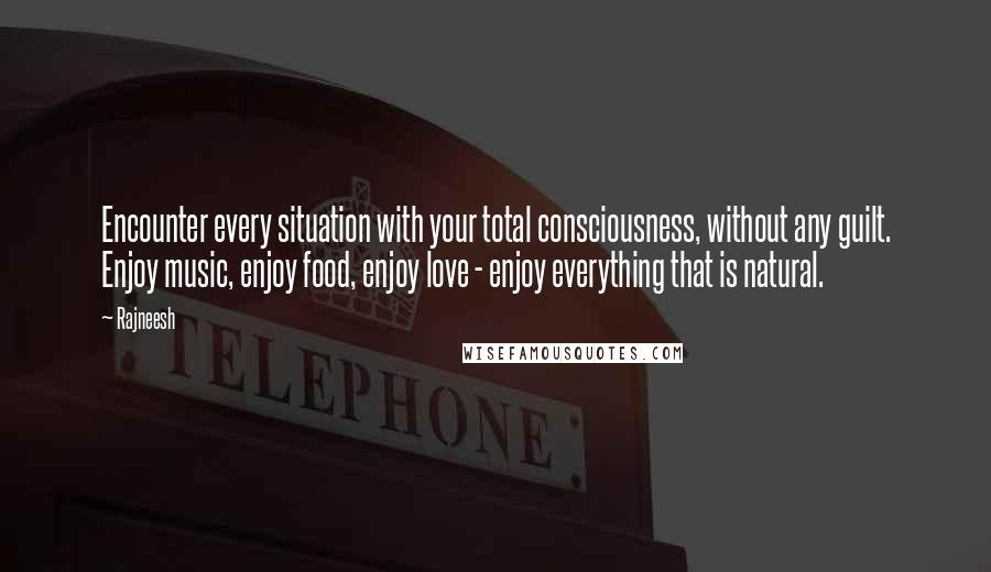 Rajneesh Quotes: Encounter every situation with your total consciousness, without any guilt. Enjoy music, enjoy food, enjoy love - enjoy everything that is natural.