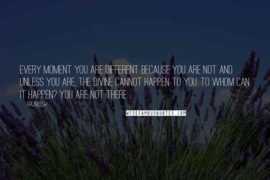 Rajneesh Quotes: Every moment you are different because you are not and unless you are, the divine cannot happen to you. To whom can it happen? You are not there.