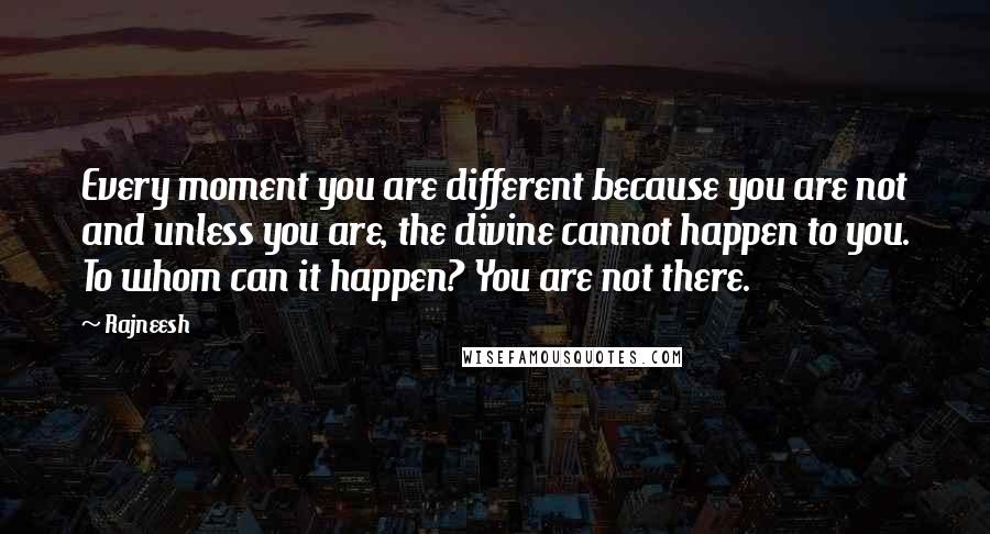 Rajneesh Quotes: Every moment you are different because you are not and unless you are, the divine cannot happen to you. To whom can it happen? You are not there.