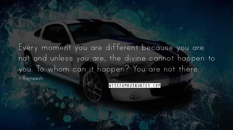 Rajneesh Quotes: Every moment you are different because you are not and unless you are, the divine cannot happen to you. To whom can it happen? You are not there.